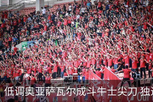 低调奥亚萨瓦尔成斗牛士尖刀 独进4球近四届最强表现